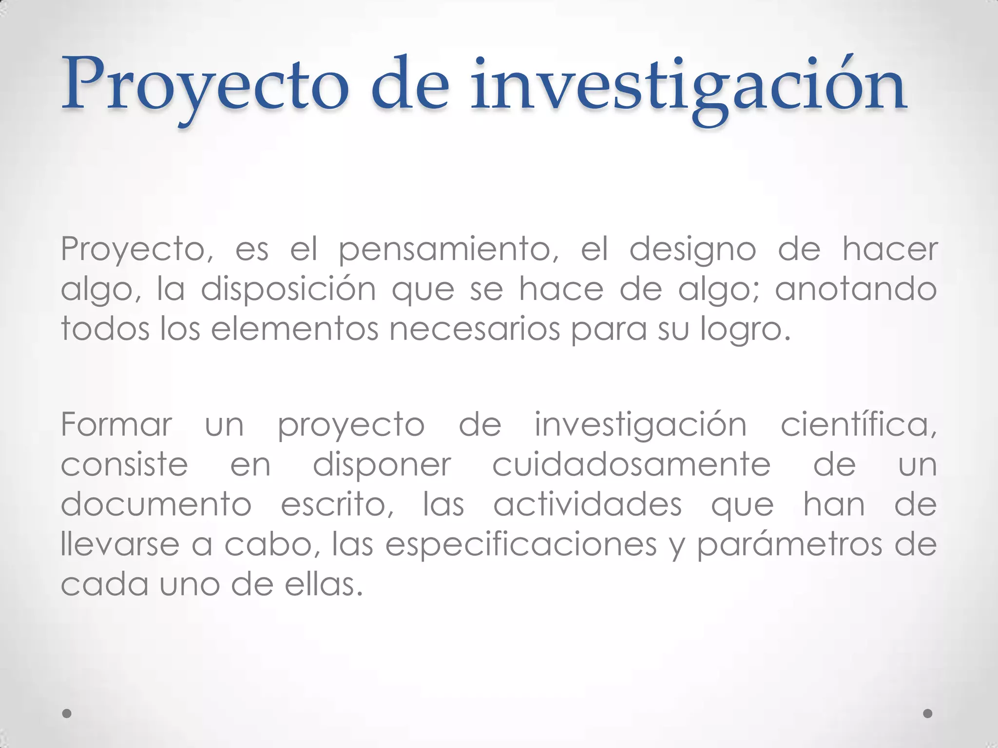 Proyecto de investigación

Proyecto, es el pensamiento, el designo de hacer
algo, la disposición que se hace de algo; anotando
todos los elementos necesarios para su logro.

Formar un proyecto de investigación científica,
consiste en disponer cuidadosamente de un
documento escrito, las actividades que han de
llevarse a cabo, las especificaciones y parámetros de
cada uno de ellas.
 