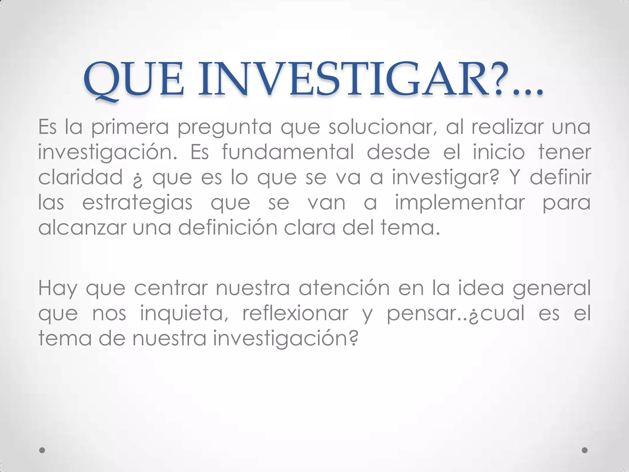 QUE INVESTIGAR?...
Es la primera pregunta que solucionar, al realizar una
investigación. Es fundamental desde el inicio tener
claridad ¿ que es lo que se va a investigar? Y definir
las estrategias que se van a implementar para
alcanzar una definición clara del tema.

Hay que centrar nuestra atención en la idea general
que nos inquieta, reflexionar y pensar..¿cual es el
tema de nuestra investigación?
 