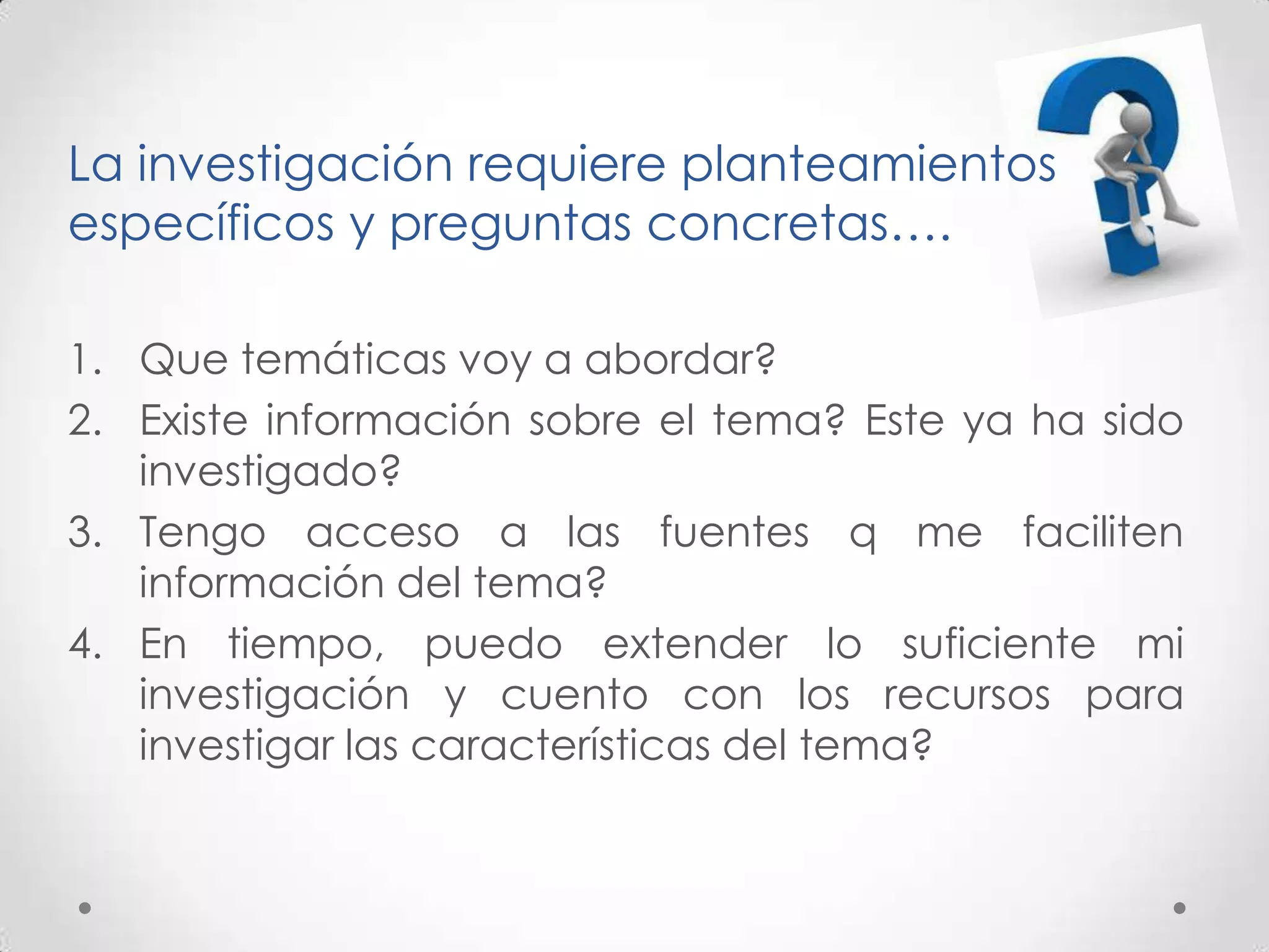 La investigación requiere planteamientos
específicos y preguntas concretas….

1. Que temáticas voy a abordar?
2. Existe información sobre el tema? Este ya ha sido
   investigado?
3. Tengo acceso a las fuentes q me faciliten
   información del tema?
4. En tiempo, puedo extender lo suficiente mi
   investigación y cuento con los recursos para
   investigar las características del tema?
 
