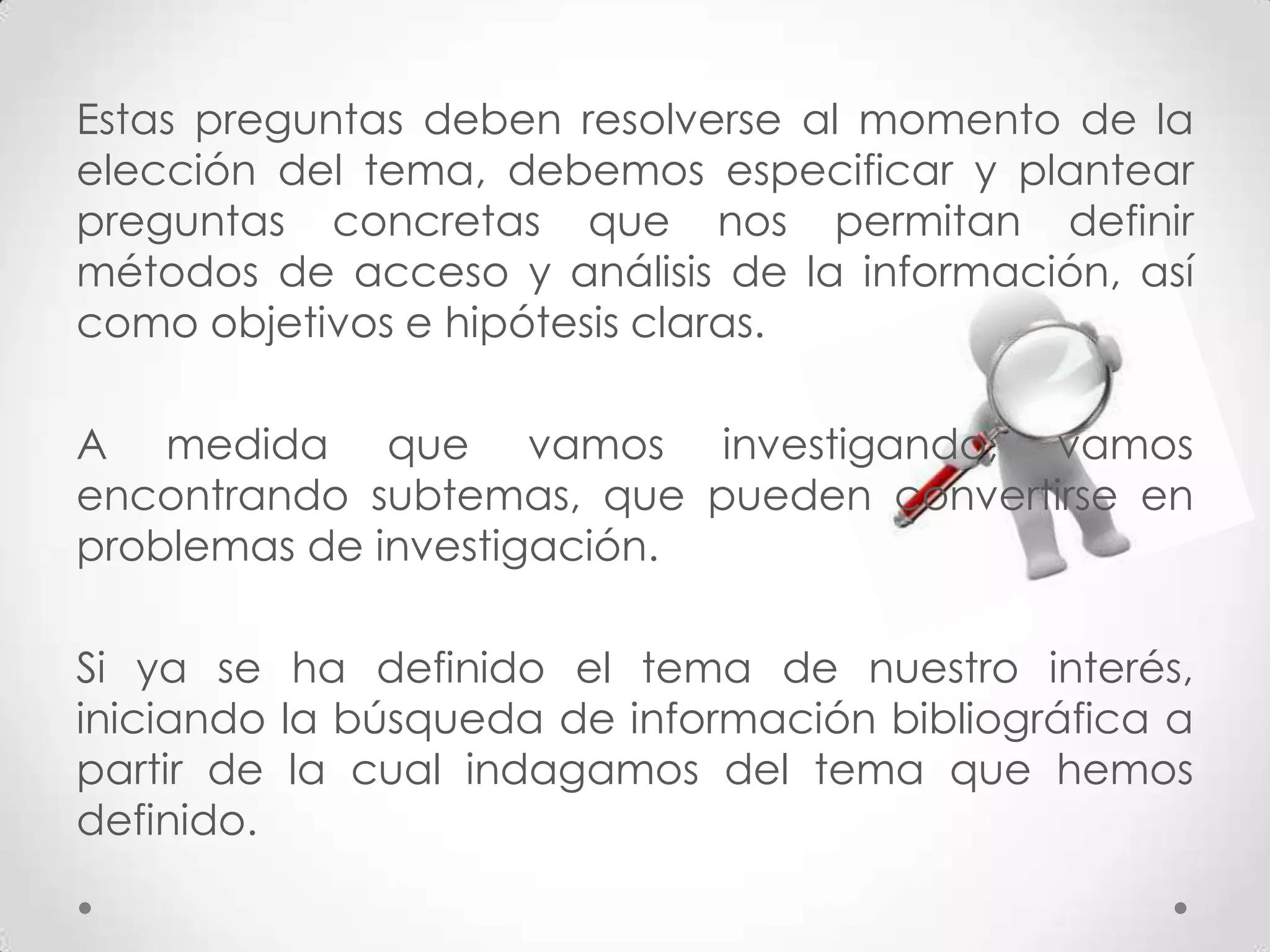 Estas preguntas deben resolverse al momento de la
elección del tema, debemos especificar y plantear
preguntas concretas que nos permitan definir
métodos de acceso y análisis de la información, así
como objetivos e hipótesis claras.

A medida que vamos investigando, vamos
encontrando subtemas, que pueden convertirse en
problemas de investigación.

Si ya se ha definido el tema de nuestro interés,
iniciando la búsqueda de información bibliográfica a
partir de la cual indagamos del tema que hemos
definido.
 