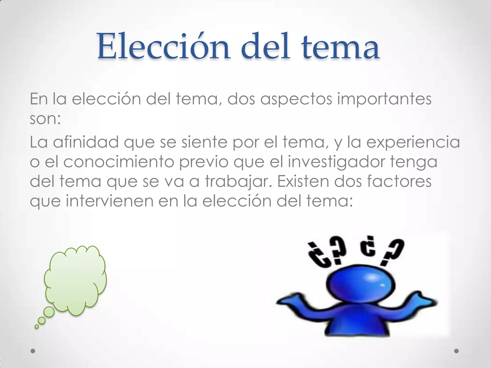 Elección del tema
En la elección del tema, dos aspectos importantes
son:
La afinidad que se siente por el tema, y la experiencia
o el conocimiento previo que el investigador tenga
del tema que se va a trabajar. Existen dos factores
que intervienen en la elección del tema:
 