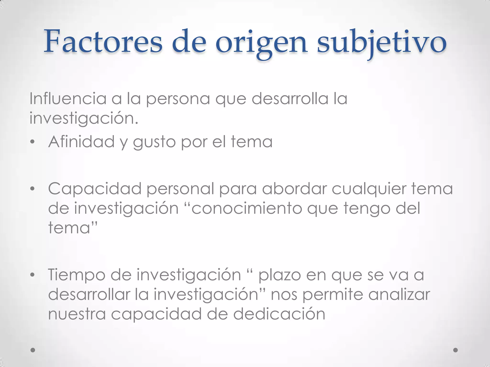 Factores de origen subjetivo
Influencia a la persona que desarrolla la
investigación.
• Afinidad y gusto por el tema

• Capacidad personal para abordar cualquier tema
  de investigación “conocimiento que tengo del
  tema”

• Tiempo de investigación “ plazo en que se va a
  desarrollar la investigación” nos permite analizar
  nuestra capacidad de dedicación
 