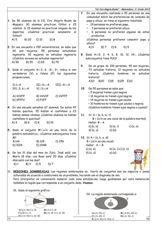 “I.E. Ciro Alegría Bazán” – Matemática 1er Grado 2012
18 Prof. Zósimo Zanabria Olarte
1. De 50 alumnos de la I.E. Ciro Alegría Bazán de
Muquecc 30 alumnos practican fútbol y 25
voleibol. Si 15 alumnos no practican ninguno de los
deportes. ¿Cuántos practican solamente el
fútbol?.
A) 5 B) 20 C) 10 D) 8
2. En una encuesta a 150 universitarios, se sabe que
60 son mujeres; 55 personas estudiaban
ingeniería; 30 mujeres no estudian ingeniería
¿Cuántos varones no estudian ingeniería?
A) 50 B) 55 C) 65 D) 75
3. Dado el conjunto A=3, 6, 8, 9, indica si son
verdaderos (V) o falsos (F) las siguientes
proposiciones.
I) 1A II) 6A III) 8A
IV) 3, 6A V) 3A
A) VVVFF B) VVVVF C) VVFFF
D) VFFFV C) FVFF
4. En una escuela estudian 67 alumnos. De estos 47
hablan quechua, 35 hablan el castellano y 23
hablan ambas idiomas. ¿Cuántos alumnos no hablan
castellano ni quechua?
A) 4 B) 6 C) 8 D) 10
5. Dado el conjunto M=x/x es una letra de la
palabra matemática, ¿Cuántos subconjuntos tiene
M?
A) 64 B) 128 C) 256
D) 1024 E) 2048
6. De los 31 días del mes de Julio, José salió con
María 18 días, con Rosa salió 20 días. ¿Cuántos
días salió con las dos?
A) 1 B) 3 C) 5 D) 7
7. En una encuesta realizada a 35 personas de una
comunidad sobre las preferencias de consumo de
papa y ulluco, se tiene el siguiente resultado.
 19 personas no prefieren papa.
 3 personas no prefieren ulluco.
 6 personas no prefieren algunos de estos
productos.
¿Cuántas personas prefieren consumir papa y
ullucu?
A) 6 B) 7 C) 8 D) 9
8. Dado A=0, 2, 4, 6, 8, 10, 12, 14, ¿Cuántos
subconjuntos tiene P(A)?
9. De un grupo de 100 personas, 40 son mujeres,
73 estudian historia, 12 mujeres no estudian
historia. ¿Cuántos hombres no estudian
historia?
A)13 B)10 C)15 D)25 E)12
10. De 50 personas se sabe que:
 5 mujeres tienen ojos negros
 16 mujeres no tienen ojos negros
 14 mujeres no tienen ojos azules
 10 hombres no tienen ojos azules o negros.
¿Cuántos hombres tienen ojos negros o azules?
11. Si: A = {a, b, m, t}
B = {x/x es una vocal de la palabra martes}
Hallar: B – A
a) {a, e} b) {a, i} c) {a, o}
d) {a, u} e) {a}
12. Si:A = {a, b, e, d}
B = {x/x es una vocal}
Hallar: A  B
a) {a, e} b) {a, i} c) {a, o}
d) {a, u} e) {a}
11. REGIONES SOMBREADAS Las regiones sombreadas en teoría de conjuntos son los espacios o zonas
achuradas de acuerdo a condiciones de un problema, haciendo uso el diagrama de ven.
Para interpretar es conveniente numerar cada zona establecida, luego guiándonos por esta numeración
hallamos la región que corresponde a un conjunto dado. Veamos:
01. Dado el siguiente gráfico:
02. La región sombreada corresponde a:
A
B
C
A) [(AB)-C]B B) (A-C)B
C) (B-C)A D) (ABC)(C-B)
E) [(AB)-C][C-B]
A B
C
A) (AB)C B) (A-B)(B-A)
C) (AB)C D) (AB)C
E) [(AB)-(AB)]C
 