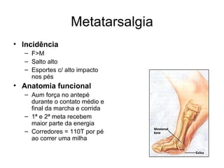 Metatarsalgia Incidência F>M Salto alto Esportes c/ alto impacto nos pés Anatomia funcional Aum força no antepé durante o contato médio e final da marcha e corrida 1ª e 2ª meta recebem maior parte da energia Corredores = 110T por pé ao correr uma milha 