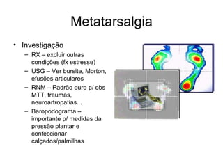 Metatarsalgia Investigação RX – excluir outras condições (fx estresse) USG – Ver bursite, Morton, efusões articulares RNM – Padrão ouro p/ obs MTT, traumas, neuroartropatias... Baropodograma – importante p/ medidas da pressão plantar e confeccionar calçados/palmilhas 