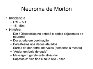 Neuroma de Morton Incidência F:M – 5:1 15 - 50a História Dor / Disestesias no antepé e dedos adjacentes ao neuroma Dor aguda em queimação Parestesias nos dedos afetados Surtos de dor entre intervalos (semanas a meses) “ Andar em bola de gude” Massagem geralmente alivia dor Sapatos c/ bico fino e salto alto - risco 