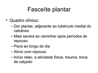 Fasceíte plantar Quadro clínico: Dor plantar, adjacente ao tubérculo medial do calcâneo Mais severa ao caminhar após períodos de repouso Piora ao longo do dia Alívio com repouso Início relac. a atividade física, trauma, troca de calçado 