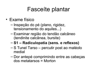 Fasceíte plantar Exame físico Inspeção do pé (plano, rigidez, tensionamento do aquiles...) Examinar região do tendão calcâneo (tendinite calcânea, bursite) S1 – Radiculopatia (sens. e reflexos) S Tunel Tarso – percutir post ao maléolo medial Dor antepé comprimindo entre as cabeças dos metatarsos = Morton 