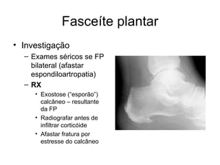 Fasceíte plantar Investigação Exames séricos se FP bilateral (afastar espondiloartropatia) RX   Exostose (“esporão”) calcâneo – resultante da FP Radiografar antes de infiltrar corticóide Afastar fratura por estresse do calcâneo 