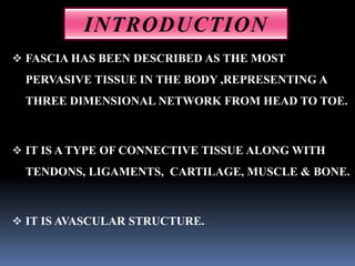  FASCIA HAS BEEN DESCRIBED AS THE MOST
PERVASIVE TISSUE IN THE BODY ,REPRESENTING A
THREE DIMENSIONAL NETWORK FROM HEAD TO TOE.
 IT IS A TYPE OF CONNECTIVE TISSUE ALONG WITH
TENDONS, LIGAMENTS, CARTILAGE, MUSCLE & BONE.
 IT IS AVASCULAR STRUCTURE.
INTRODUCTION
 