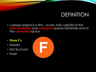 DEFINITION 
• Ludwigs angina is a firm , acute, toxic cellulitis of the 
submandibular and sublingual spaces bilaterally and of 
the submental space 
• Three F’s 
• Feared 
• Not fluctuant 
• Fatal 
 