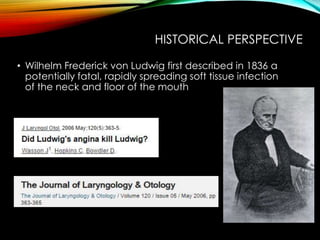 HISTORICAL PERSPECTIVE 
• Wilhelm Frederick von Ludwig first described in 1836 a 
potentially fatal, rapidly spreading soft tissue infection 
of the neck and floor of the mouth 
 