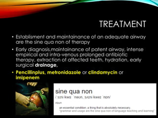 TREATMENT 
• Establisment and maintainance of an adequate airway 
are the sine qua non of therapy 
• Early diagnosis,maintainance of patent airway, intense 
empirical and intra-venous prolonged antibiotic 
therapy, extraction of affected teeth, hydration, early 
surgical drainage, 
• Pencillinplus, metronidazole or clindamycin or 
imipenem 
 