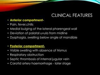 CLINICAL FEATURES 
• Anterior compartment- 
• Pain, fever,chills 
• Medial bulging of the lateral pharengeal wall 
• Deviation of palatal uvula from midline 
• Dysphagia, swelling below angle of mandible 
• Posterior compartment- 
• Visible swelling with absence of trismus 
• Respiratory obstruction 
• Septic thrombosis of internal jugular vein 
• Carotid artery haemorrhage - later stage 
 