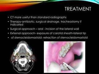 TREATMENT 
• CT more useful than standard radiographs 
• Therapy-antibiotic, surgical drainage, tracheostomy if 
indicated 
• Surgical approach – oral - incision of the lateral wall 
• External approach- exposure of carotid sheath-lateral tip 
• of sternocleidomastoid- retraction of sternocleidomastoid 
 