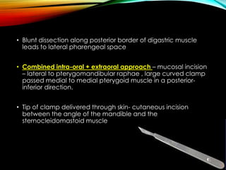 • Blunt dissection along posterior border of digastric muscle 
leads to lateral pharengeal space 
• Combined intra-oral + extraoral approach – mucosal incision 
– lateral to pterygomandibular raphae , large curved clamp 
passed medial to medial pterygoid muscle in a posterior-inferior 
direction. 
• Tip of clamp delivered through skin- cutaneous incision 
between the angle of the mandible and the 
sternocleidomastoid muscle 
 