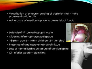 • Visualization of pharynx- bulging of posterior wall – more 
prominent unilaterally 
• Adherance of median raphae to prevertebral fascia 
• Lateral soft tissue radiographs useful 
• widening of retropharyngeal space 
• >3-6mm adults >14mm children (2nd vertebra) 
• Presence of gas in prevertebral soft tissue 
• Loss of normal lordtic curvature of cervical spine 
• CT- inferior extent + plain films 
 