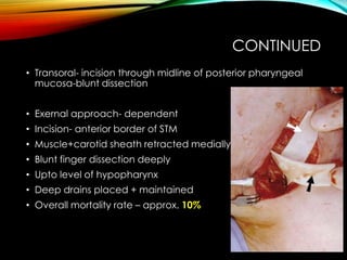 CONTINUED 
• Transoral- incision through midline of posterior pharyngeal 
mucosa-blunt dissection 
• Exernal approach- dependent 
• Incision- anterior border of STM 
• Muscle+carotid sheath retracted medially 
• Blunt finger dissection deeply 
• Upto level of hypopharynx 
• Deep drains placed + maintained 
• Overall mortality rate – approx. 10% 
 