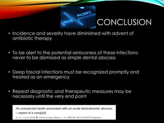 CONCLUSION 
• Incidence and severity have diminished with advent of 
antibiotic therapy 
• To be alert to the potential seriousness of these infections-never 
to be dismissed as simple dental abscess 
• Deep fascial infections must be recognized promptly and 
treated as an emergency 
• Repeat diagnostic and therapeutic measures may be 
necessary until the very end point 
 