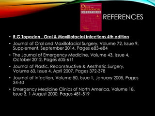 REFERENCES 
• R.G Topazian , Oral & Maxillofacial Infections 4th edition 
• Journal of Oral and Maxillofacial Surgery, Volume 72, Issue 9, 
Supplement, September 2014, Pages e83-e84 
• The Journal of Emergency Medicine, Volume 43, Issue 4, 
October 2012, Pages 605-611 
• Journal of Plastic, Reconstructive & Aesthetic Surgery, 
Volume 60, Issue 4, April 2007, Pages 372-378 
• Journal of Infection, Volume 50, Issue 1, January 2005, Pages 
34-40 
• Emergency Medicine Clinics of North America, Volume 18, 
Issue 3, 1 August 2000, Pages 481-519 
 
