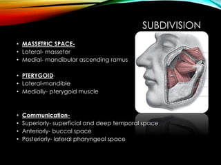 SUBDIVISION 
• MASSETRIC SPACE- 
• Lateral- masseter 
• Medial- mandibular ascending ramus 
• PTERYGOID- 
• Lateral-mandible 
• Medially- pterygoid muscle 
• Communication- 
• Superiorly- superficial and deep temporal space 
• Anteriorly- buccal space 
• Posteriorly- lateral pharyngeal space 
 