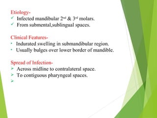 Etiology-
 Infected mandibular 2nd
& 3rd
molars.
 From submental,sublingual spaces.
Clinical Features-
• Indurated swelling in submandibular region.
• Usually bulges over lower border of mandible.
Spread of Infection-
 Across midline to contralateral space.
 To contiguous pharyngeal spaces.

 