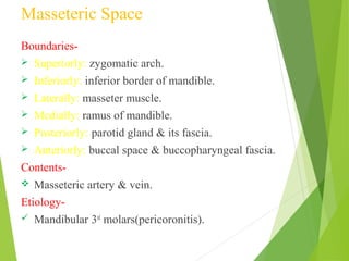 Masseteric Space
Boundaries-
 Superiorly: zygomatic arch.
 Inferiorly: inferior border of mandible.
 Laterally: masseter muscle.
 Medially: ramus of mandible.
 Posteriorly: parotid gland & its fascia.
 Anteriorly: buccal space & buccopharyngeal fascia.
Contents-
 Masseteric artery & vein.
Etiology-
 Mandibular 3rd
molars(pericoronitis).
 