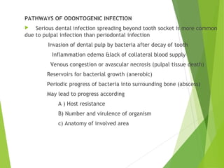 PATHWAYS OF ODONTOGENIC INFECTION
 Serious dental infection spreading beyond tooth socket is more common
due to pulpal infection than periodontal infection
Invasion of dental pulp by bacteria after decay of tooth
Inflammation edema &lack of collateral blood supply
Venous congestion or avascular necrosis (pulpal tissue death)
Reservoirs for bacterial growth (anerobic)
Periodic progress of bacteria into surrounding bone (abscess)
May lead to progress according
A ) Host resistance
B) Number and virulence of organism
c) Anatomy of involved area
 