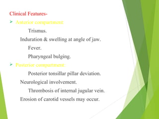 Clinical Features-
 Anterior compartment:
Trismus.
Induration & swelling at angle of jaw.
Fever.
Pharyngeal bulging.
 Posterior compartment:
Posterior tonsillar pillar deviation.
Neurological involvement.
Thrombosis of internal jugular vein.
Erosion of carotid vessels may occur.
 