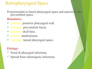 Retropharyngeal Space
Posteromedial to lateral pharyngeal space and anterior to the
prevertebral space .
Boundaries-
 Anterior: posterior pharyngeal wall.
 Posterior: prevertebral fascia.
 Superior: skull base.
 Inferior: mediastinum.
 Laterally: lateral pharyngeal space.
Etiology-
 Nasal & pharygeal infections.
 Spread from odontogenic infections.
 