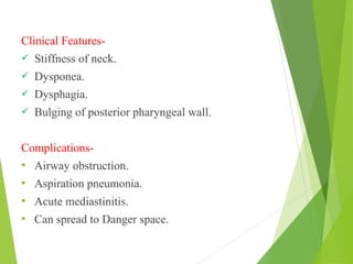 Clinical Features-
 Stiffness of neck.
 Dysponea.
 Dysphagia.
 Bulging of posterior pharyngeal wall.
Complications-
 Airway obstruction.
 Aspiration pneumonia.
 Acute mediastinitis.
 Can spread to Danger space.
 