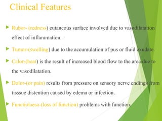 Clinical Features
 Rubor- (redness) cutaneous surface involved due to vasodilatation
effect of inflammation.
 Tumor-(swelling) due to the accumulation of pus or fluid exudate.
 Calor-(heat) is the result of increased blood flow to the area due to
the vasodilatation.
 Dolor-(or pain) results from pressure on sensory nerve endings from
tisssue distention caused by edema or infection.
 Functiolaesa-(loss of function) problems with function.
 