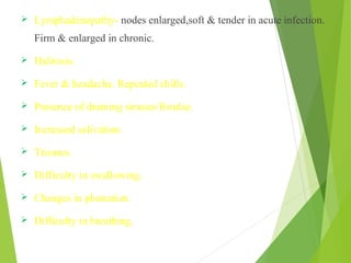  Lymphadenopathy- nodes enlarged,soft & tender in acute infection.
Firm & enlarged in chronic.
 Halitosis.
 Fever & headache. Repeated chills.
 Presence of draining sinuses/fistulae.
 Increased salivation.
 Trismus.
 Difficulty in swallowing.
 Changes in phonation.
 Difficulty in breathing.
 