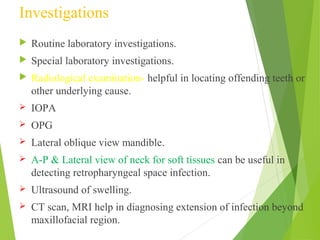 Investigations
 Routine laboratory investigations.
 Special laboratory investigations.
 Radiological examination- helpful in locating offending teeth or
other underlying cause.
 IOPA
 OPG
 Lateral oblique view mandible.
 A-P & Lateral view of neck for soft tissues can be useful in
detecting retropharyngeal space infection.
 Ultrasound of swelling.
 CT scan, MRI help in diagnosing extension of infection beyond
maxillofacial region.
 