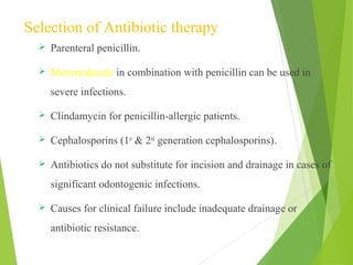 Selection of Antibiotic therapy
 Parenteral penicillin.
 Metronidazole in combination with penicillin can be used in
severe infections.
 Clindamycin for penicillin-allergic patients.
 Cephalosporins (1st
& 2nd
generation cephalosporins).
 Antibiotics do not substitute for incision and drainage in cases of
significant odontogenic infections.
 Causes for clinical failure include inadequate drainage or
antibiotic resistance.
 