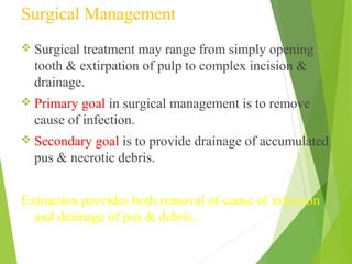 Surgical Management
 Surgical treatment may range from simply opening
tooth & extirpation of pulp to complex incision &
drainage.
 Primary goal in surgical management is to remove
cause of infection.
 Secondary goal is to provide drainage of accumulated
pus & necrotic debris.
Extraction provides both removal of cause of infection
and drainage of pus & debris.
 