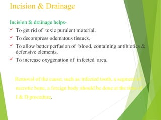 Incision & Drainage
Incision & drainage helps-
 To get rid of toxic purulent material.
 To decompress odematous tissues.
 To allow better perfusion of blood, containing antibiotics &
defensive elements.
 To increase oxygenation of infected area.
Removal of the cause; such as infected tooth, a segment of
necrotic bone, a foreign body should be done at the time of
I & D procedure.
 