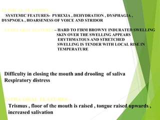 CLINICAL FEATURES -
SYSTEMIC FEATURES- PYREXIA , DEHYDRATION , DYSPHAGIA ,
DYSPNOEA , HOARSENESS OF VOICE AND STRIDOR
EXTRA ORAL FEATURES – HARD TO FIRM BROWNY INDURATED SWELLING
SKIN OVER THE SWELLING APPEARS
ERYTHMATOUS AND STRETCHED
SWELLING IS TENDER WITH LOCAL RISE IN
TEMPERATURE
Difficulty in closing the mouth and drooling of saliva
Respiratory distress
INTRA ORAL FEATURES –
Trismus , floor of the mouth is raised , tongue raised upwards ,
increased salivation
 