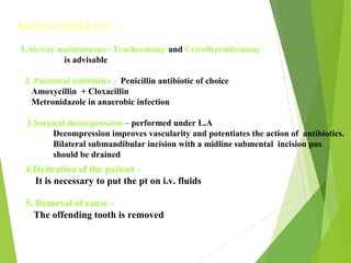 MANAGEMENT -
1.Airway maintainence- Tracheostomy and Cricothyroidectomy
is advisable
2. Parentral antibiotics - Penicillin antibiotic of choice
Amoxycillin + Cloxacillin
Metronidazole in anaerobic infection
3.Surgical decompression – performed under L.A
Decompression improves vascularity and potentiates the action of antibiotics.
Bilateral submandibular incision with a midline submental incision pus
should be drained
4.Hydration of the patient –
It is necessary to put the pt on i.v. fluids
5. Removal of cause -
The offending tooth is removed
 