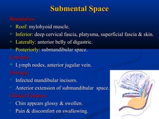 Submental Space
Boundaries Roof: mylohyoid muscle.
 Inferior: deep cervical fascia, platysma, superficial fascia & skin.
 Laterally: anterior belly of digastric.
 Posteriorly: submandibular space.
Contents Lymph nodes, anterior jugular vein.
Etiology Infected mandibular incisors.
 Anterior extension of submandibular space.
Clinical Features• Chin appears glossy & swollen.
• Pain & discomfort on swallowing.

 