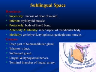 Sublingual Space
Boundaries Superiorly: mucosa of floor of mouth.
 Inferior: mylohyoid muscle.
 Posteriorly: body of hyoid bone.
 Anteriorly & laterally: inner aspect of mandibular body.
 Medially: geniohyoid,styloglossus,genioglossus muscle.
Contents Deep part of Submandibular gland.
 Wharton’s duct.
 Sublingual gland.
 Lingual & hypoglossal nerves.
 Terminal branches of lingual artery.

 