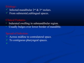 Etiology Infected mandibular 2nd & 3rd molars.
 From submental,sublingual spaces.
Clinical Features• Indurated swelling in submandibular region.
• Usually bulges over lower border of mandible.
Spread of Infection Across midline to contralateral space.
 To contiguous pharyngeal spaces.


 