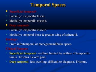 Temporal Spaces
Superficial temporal Laterally: temporalis fascia.
 Medially: temporalis muscle.
 Deep temporal Laterally: temporalis muscle.
 Medially: temporal bone & greater wing of sphenoid.
Etiology From infratemporal or pterygomandibular space.
Clinical Features Superficial temporal- swelling limited by outline of temporalis
fascia. Trismus. Severe pain.
 Deep temporal- less swelling, difficult to diagnose. Trismus.


 