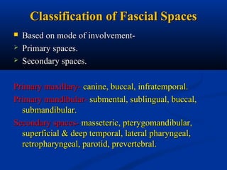 Classification of Fascial Spaces




Based on mode of involvementPrimary spaces.
Secondary spaces.

Primary maxillary- canine, buccal, infratemporal.
Primary mandibular- submental, sublingual, buccal,
submandibular.
Secondary spaces- masseteric, pterygomandibular,
superficial & deep temporal, lateral pharyngeal,
retropharyngeal, parotid, prevertebral.

 