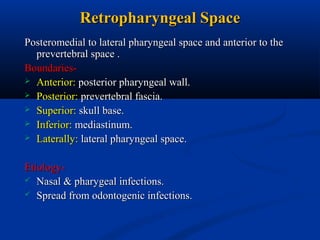 Retropharyngeal Space
Posteromedial to lateral pharyngeal space and anterior to the
prevertebral space .
Boundaries Anterior: posterior pharyngeal wall.
 Posterior: prevertebral fascia.
 Superior: skull base.
 Inferior: mediastinum.
 Laterally: lateral pharyngeal space.
Etiology Nasal & pharygeal infections.
 Spread from odontogenic infections.

 