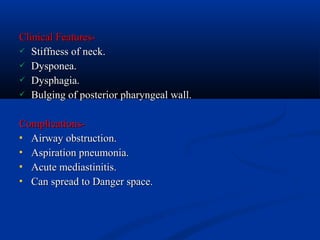 Clinical Features Stiffness of neck.
 Dysponea.
 Dysphagia.
 Bulging of posterior pharyngeal wall.
Complications Airway obstruction.
 Aspiration pneumonia.
 Acute mediastinitis.
 Can spread to Danger space.

 