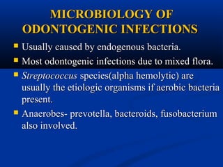 MICROBIOLOGY OF
ODONTOGENIC INFECTIONS






Usually caused by endogenous bacteria.
Most odontogenic infections due to mixed flora.
Streptococcus species(alpha hemolytic) are
usually the etiologic organisms if aerobic bacteria
present.
Anaerobes- prevotella, bacteroids, fusobacterium
also involved.

 