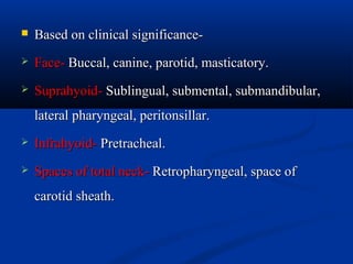 

Based on clinical significance-



Face- Buccal, canine, parotid, masticatory.



Suprahyoid- Sublingual, submental, submandibular,
lateral pharyngeal, peritonsillar.



Infrahyoid- Pretracheal.



Spaces of total neck- Retropharyngeal, space of
carotid sheath.

 