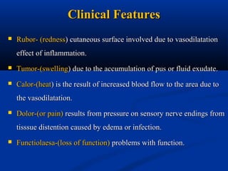 Clinical Features


Rubor- (redness) cutaneous surface involved due to vasodilatation
effect of inflammation.



Tumor-(swelling) due to the accumulation of pus or fluid exudate.



Calor-(heat) is the result of increased blood flow to the area due to
the vasodilatation.



Dolor-(or pain) results from pressure on sensory nerve endings from
tisssue distention caused by edema or infection.



Functiolaesa-(loss of function) problems with function.

 