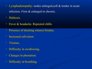 

Lymphadenopathy- nodes enlarged,soft & tender in acute
infection. Firm & enlarged in chronic.



Halitosis.



Fever & headache. Repeated chills.



Presence of draining sinuses/fistulae.



Increased salivation.



Trismus.



Difficulty in swallowing.



Changes in phonation.



Difficulty in breathing.

 
